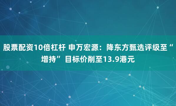 股票配资10倍杠杆 申万宏源：降东方甄选评级至“增持” 目标价削至13.9港元