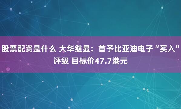股票配资是什么 大华继显：首予比亚迪电子“买入”评级 目标价47.7港元