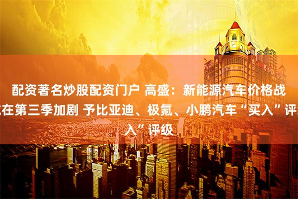 配资著名炒股配资门户 高盛：新能源汽车价格战或在第三季加剧 予比亚迪、极氪、小鹏汽车“买入”评级