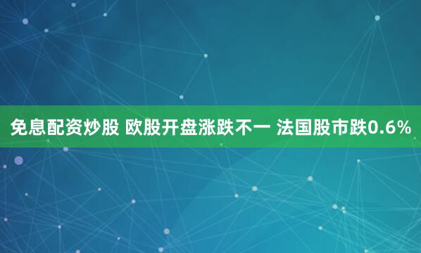 免息配资炒股 欧股开盘涨跌不一 法国股市跌0.6%