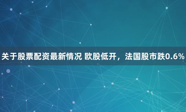 关于股票配资最新情况 欧股低开，法国股市跌0.6%