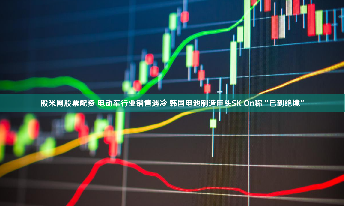 股米网股票配资 电动车行业销售遇冷 韩国电池制造巨头SK On称“已到绝境”