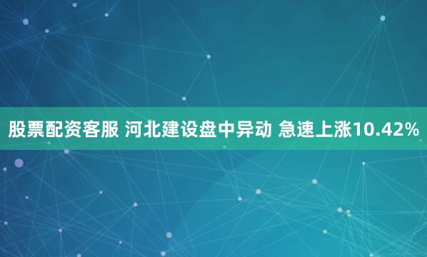 股票配资客服 河北建设盘中异动 急速上涨10.42%