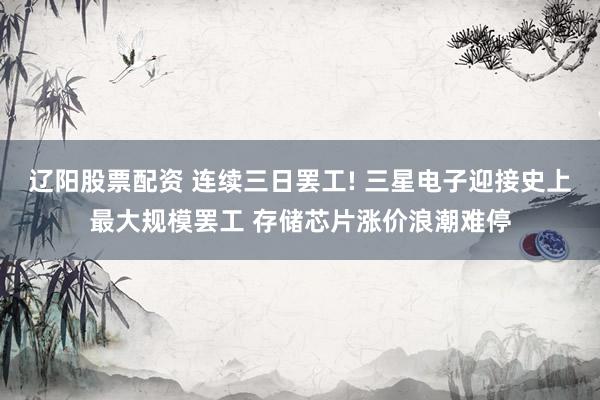 辽阳股票配资 连续三日罢工! 三星电子迎接史上最大规模罢工 存储芯片涨价浪潮难停