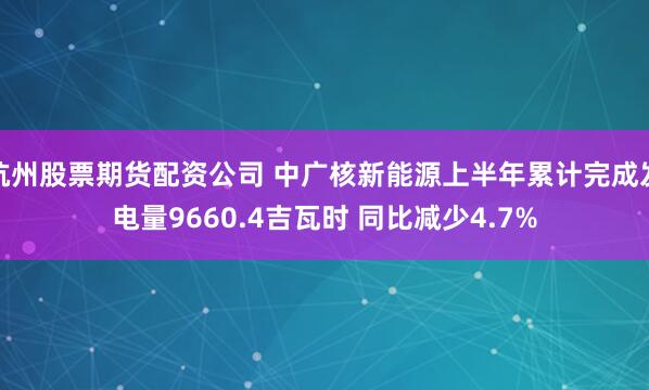杭州股票期货配资公司 中广核新能源上半年累计完成发电量9660.4吉瓦时 同比减少4.7%