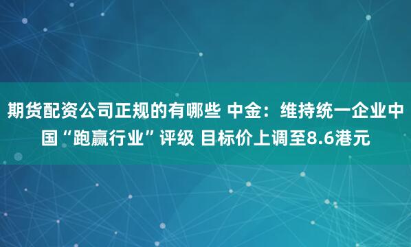 期货配资公司正规的有哪些 中金：维持统一企业中国“跑赢行业”评级 目标价上调至8.6港元