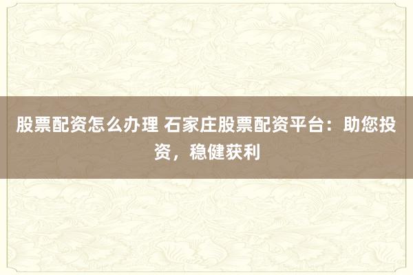 股票配资怎么办理 石家庄股票配资平台：助您投资，稳健获利