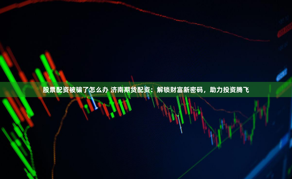 股票配资被骗了怎么办 济南期货配资：解锁财富新密码，助力投资腾飞
