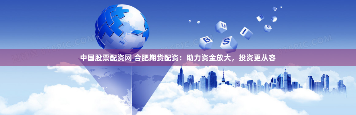 中国股票配资网 合肥期货配资：助力资金放大，投资更从容