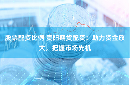 股票配资比例 贵阳期货配资：助力资金放大，把握市场先机